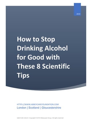 How to Stop
Drinking Alcohol
for Good with
These 8 Scientific
Tips
2019
HTTPS://WWW.ABBEYCAREFOUNDATION.COM
London | Scotland | Gloucestershire
ABBEYCARE GROUP | Copyright © 2019 Abbeycare Group, All rights reserved
 