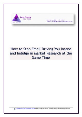 How to Stop Email Driving You Insane
and Indulge in Market Research at the
              Same Time




  1   www.fasttrackyoursales.co.uk 08452570073 email: support@fasttrackyoursales.co.uk
 