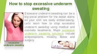 How to stop excessive underarm
sweating

excessive
underarm sweating

Excessive underarm sweating can be a
big social problem for the sweat stains
on your shirt are really embarrassing.
Let’s learn how to stop excessive
underarm sweating using medical and
cosmetic treatments. Major excessive
underarm sweating solutions include
antiperspirants, miraDry, Botox and
surgery.

 