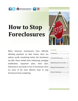 How to Stop
Foreclosures

                                                             Contents
When    American    homeowners           have   difficulty
                                                             Introduction...…………………………...1
affording payments on their homes, there are
options worth considering before the foreclosure             Full Payoff Refinancing.……..……...2

axe falls. These include short refinancing, mortgage
                                                             Negotiating with Your Lender…..2
modification,   repayment       plans,     short   sales,
forbearances and deeds in lieu of foreclosure. Here          Making Full Reinstatement………..2

are some of the most effective ways to stop
                                                             Filing for Bankruptcy….……………...3
foreclosures from completing.
 