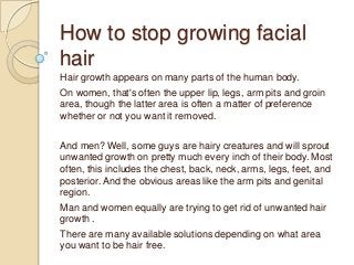 How to stop growing facial
hair
Hair growth appears on many parts of the human body.
On women, that's often the upper lip, legs, arm pits and groin
area, though the latter area is often a matter of preference
whether or not you want it removed.

And men? Well, some guys are hairy creatures and will sprout
unwanted growth on pretty much every inch of their body. Most
often, this includes the chest, back, neck, arms, legs, feet, and
posterior. And the obvious areas like the arm pits and genital
region.
Man and women equally are trying to get rid of unwanted hair
growth .
There are many available solutions depending on what area
you want to be hair free.
 