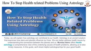 How To Stop Health related Problems Using Astrology
Today, we will explain how astrology can contribute to our health. Astrology is an ancient wisdom
that examines how stars and planets influence our lives. We can better address health issues by
understanding the connection between the planets and us. Mumbai Astro offers Health
astrology a comprehensive view of the underlying causes of health problems, allowing us to take
timely measures. In this guide, we’ll share helpful astrological tips for your good health.
 