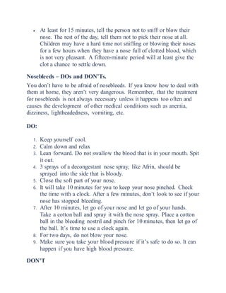  At least for 15 minutes, tell the person not to sniff or blow their
nose. The rest of the day, tell them not to pick their nose at all.
Children may have a hard time not sniffing or blowing their noses
for a few hours when they have a nose full of clotted blood, which
is not very pleasant. A fifteen-minute period will at least give the
clot a chance to settle down.
Nosebleeds – DOs and DON’Ts.
You don’t have to be afraid of nosebleeds. If you know how to deal with
them at home, they aren’t very dangerous. Remember, that the treatment
for nosebleeds is not always necessary unless it happens too often and
causes the development of other medical conditions such as anemia,
dizziness, lightheadedness, vomiting, etc.
DO:
1. Keep yourself cool.
2. Calm down and relax
3. Lean forward. Do not swallow the blood that is in your mouth. Spit
it out.
4. 3 sprays of a decongestant nose spray, like Afrin, should be
sprayed into the side that is bloody.
5. Close the soft part of your nose.
6. It will take 10 minutes for you to keep your nose pinched. Check
the time with a clock. After a few minutes, don’t look to see if your
nose has stopped bleeding.
7. After 10 minutes, let go of your nose and let go of your hands.
Take a cotton ball and spray it with the nose spray. Place a cotton
ball in the bleeding nostril and pinch for 10 minutes, then let go of
the ball. It’s time to use a clock again.
8. For two days, do not blow your nose.
9. Make sure you take your blood pressure if it’s safe to do so. It can
happen if you have high blood pressure.
DON’T
 