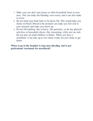 1. Make sure you don’t put tissues or other household items in your
nose. This can make the bleeding even worse, and it can also make
it worse.
2. Do not bend your head back or lie down flat. This could make you
choke on blood. Blood in the stomach can make you feel sick to
your stomach and make you throw up.
3. Do not lift anything that is heavy, like groceries, or do any physical
activities or household chores, like vacuuming, while you are sick.
Do not pick up small children or babies. When you have a
nosebleed, it can take up to two whole weeks for your body to get
better.
When to go to the hospital to stop nose bleeding and to get
professional treatment for nosebleeds?
 