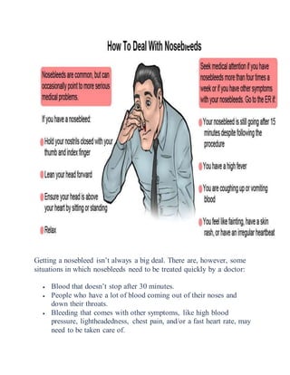 Getting a nosebleed isn’t always a big deal. There are, however, some
situations in which nosebleeds need to be treated quickly by a doctor:
 Blood that doesn’t stop after 30 minutes.
 People who have a lot of blood coming out of their noses and
down their throats.
 Bleeding that comes with other symptoms, like high blood
pressure, lightheadedness, chest pain, and/or a fast heart rate, may
need to be taken care of.
 