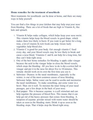 Home remedies for the treatment of nosebleeds
Most treatments for nosebleeds can be done at home, and there are many
ways to help yourself.
You can find a few things in your kitchen that may help stop your nose
from bleeding. There are a lot of foods that are high in Vitamin K, like
kale and spinach.
1. Vitamin K helps make collagen, which helps keep your nose moist.
This vitamin helps keep the blood vessels in good shape, which
makes them less likely to burst. If you want to get better for a long
time, a lot of vitamin K-rich foods can help. Green leafy
vegetables help blood clot.
2. Vitamin C is good for your body. Get enough vitamin C food
every day, and your blood vessels may be less likely to break and
cause a nose bleed. Vitamins C and K can help for a long time, but
they can’t help right away.
3. One of the best home remedies for bleeding is apple cider vinegar
because the acid in the vinegar helps to close the blood vessels,
which stops the bleeding. All you have to do is dip a cotton ball in
vinegar and put it in the nose for about five to 10 minutes. This
remedy should work on its own the first time you use it.
4. Saltwater: Dryness in the nasal membranes, especially in the
winter, is one of the most common causes of nose bleeding.
Saltwater helps. Saline water can be used to soothe and moisturize
the nasal membranes. To make something, put some water in a
bowl. Then stir it well. To moisten the inner lining of your nasal
passages, put a few drops in the back of your nose.
5. Red pepper: This is because cayenne is a cell stimulant and can
help regulate the pressure of blood flow. This means that it can
help get rid of the heavy pressure that comes from bleeding. A
teaspoon of cayenne powder mixed with warm water should be
taken as soon as the bleeding starts. Drink it up as soon as the
bleeding stops. That it helps stop the blood right away.
 