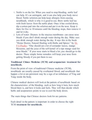 1. Nettle is on the list. When you need to stop bleeding, nettle leaf
can help. It’s an astringent, and it can also help your body move
blood. Nettle solution can help keep allergies from causing
nosebleeds, which is why it is good to use. Brew nettle leaf tea
with fresh leaves from the nettle plant. Once it has cooled down,
dip a cotton pad into the solution and put it on the nose. Keep it
there for five to 10 minutes until the bleeding stops, then remove it
and let it dry.
2. Lots of water: Dryness in the mucous membranes can cause nose
bleeds if you don’t drink enough water during the day. Make sure
you drink enough water during the day. It says this in the book
“Home Doctor, Natural Healing with Herbs and Spices,” by Dr.
P.S Phadke: “One should eat a lot of coriander leaves, mango
blossoms, and the juice of the soft kernel of a ripe mango seed for
nose bleeds.” If your nose starts to bleed a lot, you should go to the
doctor. These simple home remedies will keep your nose from
getting bloody if you put them to use.
Traditional Chines Medicine (TCM) and acupuncture treatment for
nosebleeds.
From the point of view of traditional Chinese medicine (TCM),
nosebleeds are usually caused by overheated blood, and nosebleeds that
happen a lot or are persistent may be a sign of an imbalance of Ying and
Yang inside the body.
Chinese medical doctors will look at the pattern of nosebleeds based on
the characteristics of the bleeding, such as how long it lasts, how much
blood there is, and how it looks and feels. They will then decide which
herbs and acupuncture points to use to cool the body down.
The main things that Chinese doctors look for are patterns.
Each detail in the pattern is important in order to choose the right
TCM treatment for nosebleeds.
 