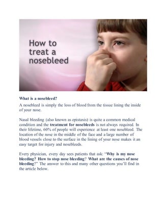 What is a nosebleed?
A nosebleed is simply the loss of blood from the tissue lining the inside
of your nose.
Nasal bleeding (also known as epistaxis) is quite a common medical
condition and the treatment for nosebleeds is not always required. In
their lifetime, 60% of people will experience at least one nosebleed. The
location of the nose in the middle of the face and a large number of
blood vessels close to the surface in the lining of your nose makes it an
easy target for injury and nosebleeds.
Every physician, every day sees patients that ask: “Why is my nose
bleeding? How to stop nose bleeding? What are the causes of nose
bleeding?” The answer to this and many other questions you’ll find in
the article below.
 