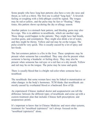 Some people who have lung heat patterns also have a very dry nose and
throat, as well as a thirst. The first one is called “lung heat.” A feverish
feeling or coughing with a little phlegm could be signed. The tongue
may be red or yellow, and the pulse may be fast or “floating.” Many
times, this pattern shows up during the dry or allergy season.
Another pattern is a stomach heat pattern, and bleeding gums may also
be a sign. This is in addition to nosebleeds, which are another sign.
These things could happen to the patients: They might have bad breath,
swollen gums, and constipation. They might also drink a lot of water,
and they might be thirsty. Yellow and red may be on the tongue. The
pulse could be very quick. This is usually caused by a lot of spicy and
hot foods.
The last common pattern is a fire in the liver. These symptoms may be
present when someone has a nosebleed. They may also be present when
someone is having a headache or feeling dizzy. They may also be
present when someone has red eyes or a red face or a dry mouth. Yellow
and red may be on the tongue. The pulse may be tense and quick.
There is usually blood that is a bright red color when someone has a
nosebleed.
The nosebleeds that some women have may be linked to menstruation or
other changes in the body’s hormones. TCM thinks that nosebleeds are
mostly caused by overheated blood or a backward flow of Qi.
An experienced Chinese medical doctor and acupuncturist can tell the
difference between the different types of nosebleeds and come up with a
custom treatment plan that includes Chinese herb prescriptions and
acupuncture points.
It’s important to know that in Chinese Medicine and most other systems,
treatment for “nosebleed (epistaxis)” isn’t always focused on the
“nosebleed (epistaxis)” alone.
 