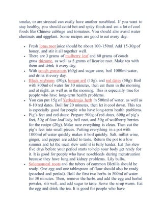 smoke, or are stressed can easily have another nosebleed. If you want to
stay healthy, you should avoid hot and spicy foods and eat a lot of cool
foods like Chinese cabbage and tomatoes. You should also avoid water
chestnuts and eggplant. Some recipes are good to eat every day:
 Fresh lotus root juice should be about 100-150ml. Add 15-30g of
honey, and stir it all together well.
 There are 3 grams of mulberry leaf and 60 grams of couch
grass rhizome, as well as 5 grams of licorice root. Make tea with
them and drink it every day.
 With couch grassroots (60g) and sugar cane, boil 1000ml water,
and drink it every day.
 Black soybeans (50g), longan aril (15g), and red dates (50g): Boil
with 800ml of water for 30 minutes, then eat them in the morning
and at night, as well as in the morning. This is especially true for
people who have long-term health problems.
 You can put 15g of Yerbadetajo herb in 500ml of water, as well as
8-10 red dates. Boil for 20 minutes, then let it cool down. This tea
is especially good for people who have long-term health problems.
 Pig’s feet and red dates: Prepare 500g of red dates, 600g of pig’s
feet, 30g of four-leaf lady bell root, and 30g of wolfberry berries
for the recipe (20g). Make sure everything is clean. Then cut the
pig’s feet into small pieces. Putting everything in a pot with
1000ml of water quickly makes it boil quickly. Salt, millet wine,
ginger, and pepper are added to taste. Return the pot to a low
simmer and let the meat stew until it is fully tender. Eat this stew
five days before your period starts to help your body get ready for
it. It is good for people who have nosebleeds during menstruation
because they have lung and kidney problems. Lily bulbs,
 Solomonseal roots and the tubers of common Bletilla should be
ready. One egg and one tablespoon of flour should also be ready
(poached and peeled). Boil the first two herbs in 500ml of water
for 30 minutes. Then, remove the herbs and add the egg and herbal
powder, stir well, and add sugar to taste. Serve the soup warm. Eat
the egg and drink the tea. It is good for people who have
 