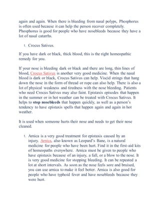 again and again. When there is bleeding from nasal polyps, Phosphorus
is often used because it can help the person recover completely.
Phosphorus is good for people who have nosebleeds because they have a
lot of nasal catarrhs.
1. Crocus Sativus.
If you have dark or black, thick blood, this is the right homeopathic
remedy for you.
If your nose is bleeding dark or black and there are long, thin lines of
blood, Crocus Sativus is another very good medicine. When the nasal
blood is dark or black, Crocus Sativus can help. Viscid strings that hang
down the nose in the form of thread or rope can also help. There is also a
lot of physical weakness and tiredness with the nose bleeding. Patients
who need Crocus Sativus may also faint. Epistaxis episodes that happen
in the summer or in hot weather can be treated with Crocus Sativus. It
helps to stop nosebleeds that happen quickly, as well as a person’s
tendency to have epistaxis spells that happen again and again in hot
weather.
It is used when someone hurts their nose and needs to get their nose
cleaned.
1. Arnica is a very good treatment for epistaxis caused by an
injury. Arnica, also known as Leopard’s Bane, is a natural
medicine for people who have been hurt. Find it in the first-aid kits
of homeopaths everywhere. Arnica must be given to people who
have epistaxis because of an injury, a fall, or a blow to the nose. It
is very good medicine for stopping bleeding. It can be repeated a
lot at short intervals. As soon as the nose feels sore and bruised,
you can use arnica to make it feel better. Arnica is also good for
people who have typhoid fever and have nosebleeds because they
were hurt.
 
