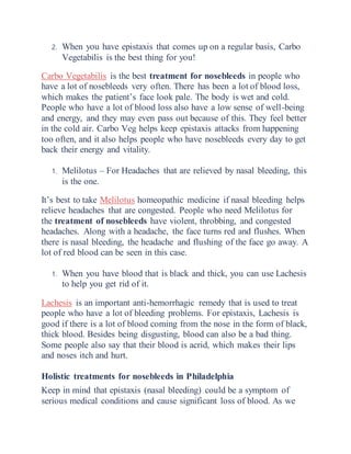 2. When you have epistaxis that comes up on a regular basis, Carbo
Vegetabilis is the best thing for you!
Carbo Vegetabilis is the best treatment for nosebleeds in people who
have a lot of nosebleeds very often. There has been a lot of blood loss,
which makes the patient’s face look pale. The body is wet and cold.
People who have a lot of blood loss also have a low sense of well-being
and energy, and they may even pass out because of this. They feel better
in the cold air. Carbo Veg helps keep epistaxis attacks from happening
too often, and it also helps people who have nosebleeds every day to get
back their energy and vitality.
1. Melilotus – For Headaches that are relieved by nasal bleeding, this
is the one.
It’s best to take Melilotus homeopathic medicine if nasal bleeding helps
relieve headaches that are congested. People who need Melilotus for
the treatment of nosebleeds have violent, throbbing, and congested
headaches. Along with a headache, the face turns red and flushes. When
there is nasal bleeding, the headache and flushing of the face go away. A
lot of red blood can be seen in this case.
1. When you have blood that is black and thick, you can use Lachesis
to help you get rid of it.
Lachesis is an important anti-hemorrhagic remedy that is used to treat
people who have a lot of bleeding problems. For epistaxis, Lachesis is
good if there is a lot of blood coming from the nose in the form of black,
thick blood. Besides being disgusting, blood can also be a bad thing.
Some people also say that their blood is acrid, which makes their lips
and noses itch and hurt.
Holistic treatments for nosebleeds in Philadelphia
Keep in mind that epistaxis (nasal bleeding) could be a symptom of
serious medical conditions and cause significant loss of blood. As we
 