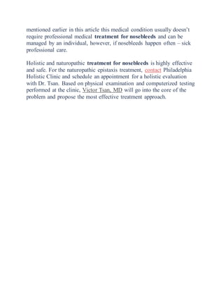 mentioned earlier in this article this medical condition usually doesn’t
require professional medical treatment for nosebleeds and can be
managed by an individual, however, if nosebleeds happen often – sick
professional care.
Holistic and naturopathic treatment for nosebleeds is highly effective
and safe. For the naturopathic epistaxis treatment, contact Philadelphia
Holistic Clinic and schedule an appointment for a holistic evaluation
with Dr. Tsan. Based on physical examination and computerized testing
performed at the clinic, Victor Tsan, MD will go into the core of the
problem and propose the most effective treatment approach.
 
