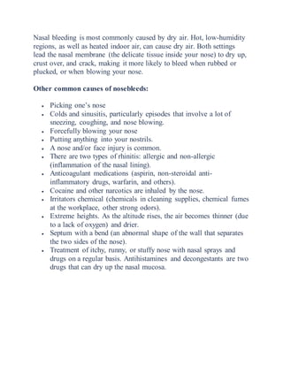 Nasal bleeding is most commonly caused by dry air. Hot, low-humidity
regions, as well as heated indoor air, can cause dry air. Both settings
lead the nasal membrane (the delicate tissue inside your nose) to dry up,
crust over, and crack, making it more likely to bleed when rubbed or
plucked, or when blowing your nose.
Other common causes of nosebleeds:
 Picking one’s nose
 Colds and sinusitis, particularly episodes that involve a lot of
sneezing, coughing, and nose blowing.
 Forcefully blowing your nose
 Putting anything into your nostrils.
 A nose and/or face injury is common.
 There are two types of rhinitis: allergic and non-allergic
(inflammation of the nasal lining).
 Anticoagulant medications (aspirin, non-steroidal anti-
inflammatory drugs, warfarin, and others).
 Cocaine and other narcotics are inhaled by the nose.
 Irritators chemical (chemicals in cleaning supplies, chemical fumes
at the workplace, other strong odors).
 Extreme heights. As the altitude rises, the air becomes thinner (due
to a lack of oxygen) and drier.
 Septum with a bend (an abnormal shape of the wall that separates
the two sides of the nose).
 Treatment of itchy, runny, or stuffy nose with nasal sprays and
drugs on a regular basis. Antihistamines and decongestants are two
drugs that can dry up the nasal mucosa.
 