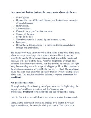 Less prevalent factors that may become causes of nosebleeds are:
 Use of booze
 Hemophilia, von Willebrand disease, and leukemia are examples
of bleed disorders.
 Hypertension.
 Atherosclerosis.
 Cosmetic surgery of the face and nose.
 Tumors of the nose
 Polyps in the nose
 Thrombocytopenia is caused by the immune system.
 Leukemia.
 Hemorrhagic telangiectasia is a condition that is passed down
through the generations.
The more severe type of nosebleed usually starts in the back of the nose,
where there are more large blood vessels that can bleed (posterior
nosebleed). As the blood moves, it can go back toward the mouth and
throat, as well as out of the nose. Posterior nosebleeds are much less
common than anterior nosebleeds, but they need to be checked out right
away because they could be a sign of a bigger problem. Hypertension is
the most common cause of nosebleeds that are very bad. The nosebleed
could be a sign of an aneurysm or cancer that isn’t visible on the surface
of the nose. This medical condition definitely requires treatment for
nosebleeds.
Are nosebleeds serious?
Although seeing blood flowing out of your nose can be frightening, the
majority of nosebleeds are minor and don’t require any
professional treatment for nosebleeds and can be treated at home.
Later in this article, we will discuss the home treatment for nosebleeds.
Some, on the other hand, should be checked by a doctor. If you get
regular nosebleeds, for example, visit your doctor. This could be a
 