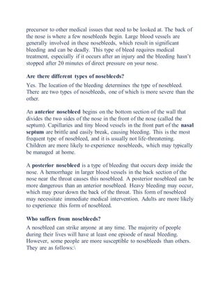 precursor to other medical issues that need to be looked at. The back of
the nose is where a few nosebleeds begin. Large blood vessels are
generally involved in these nosebleeds, which result in significant
bleeding and can be deadly. This type of bleed requires medical
treatment, especially if it occurs after an injury and the bleeding hasn’t
stopped after 20 minutes of direct pressure on your nose.
Are there different types of nosebleeds?
Yes. The location of the bleeding determines the type of nosebleed.
There are two types of nosebleeds, one of which is more severe than the
other.
An anterior nosebleed begins on the bottom section of the wall that
divides the two sides of the nose in the front of the nose (called the
septum). Capillaries and tiny blood vessels in the front part of the nasal
septum are brittle and easily break, causing bleeding. This is the most
frequent type of nosebleed, and it is usually not life-threatening.
Children are more likely to experience nosebleeds, which may typically
be managed at home.
A posterior nosebleed is a type of bleeding that occurs deep inside the
nose. A hemorrhage in larger blood vessels in the back section of the
nose near the throat causes this nosebleed. A posterior nosebleed can be
more dangerous than an anterior nosebleed. Heavy bleeding may occur,
which may pour down the back of the throat. This form of nosebleed
may necessitate immediate medical intervention. Adults are more likely
to experience this form of nosebleed.
Who suffers from nosebleeds?
A nosebleed can strike anyone at any time. The majority of people
during their lives will have at least one episode of nasal bleeding.
However, some people are more susceptible to nosebleeds than others.
They are as follows:
 