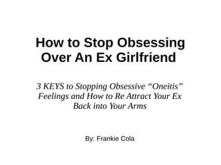 How to Stop Obsessing
Over An Ex Girlfriend
3 KEYS to Stopping Obsessive “Oneitis”
Feelings and How to Re Attract Your Ex
Back into Your Arms
By: Frankie Cola
 