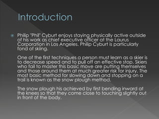? Philip "Phil" Cyburt enjoys staying physically active outside
of his work as chief executive officer at the Laurus
Corporation in Los Angeles. Philip Cyburt is particularly
fond of skiing.
One of the first techniques a person must learn as a skier is
to decrease speed and to pull off an effective stop. Skiers
who fail to master this basic move are putting themselves
and those around them at much greater risk for injury. The
most basic method for slowing down and stopping on a
trail is known as the snow plough method.
The snow plough his achieved by first bending inward at
the knees so that they come close to touching slightly out
in front of the body.
 