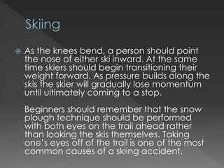 ? As the knees bend, a person should point
the nose of either ski inward. At the same
time skiers should begin transitioning their
weight forward. As pressure builds along the
skis the skier will gradually lose momentum
until ultimately coming to a stop.
Beginners should remember that the snow
plough technique should be performed
with both eyes on the trail ahead rather
than looking the skis themselves. Taking
ones eyes off of the trail is one of the most
common causes of a skiing accident.
 