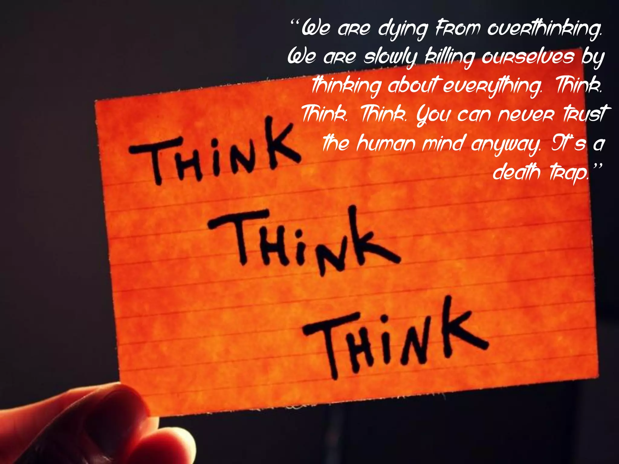 “We are dying from overthinking.
We are slowly killing ourselves by
thinking about everything. Think.
Think. Think. You can never trust
the human mind anyway. It’s a
death trap.”
 