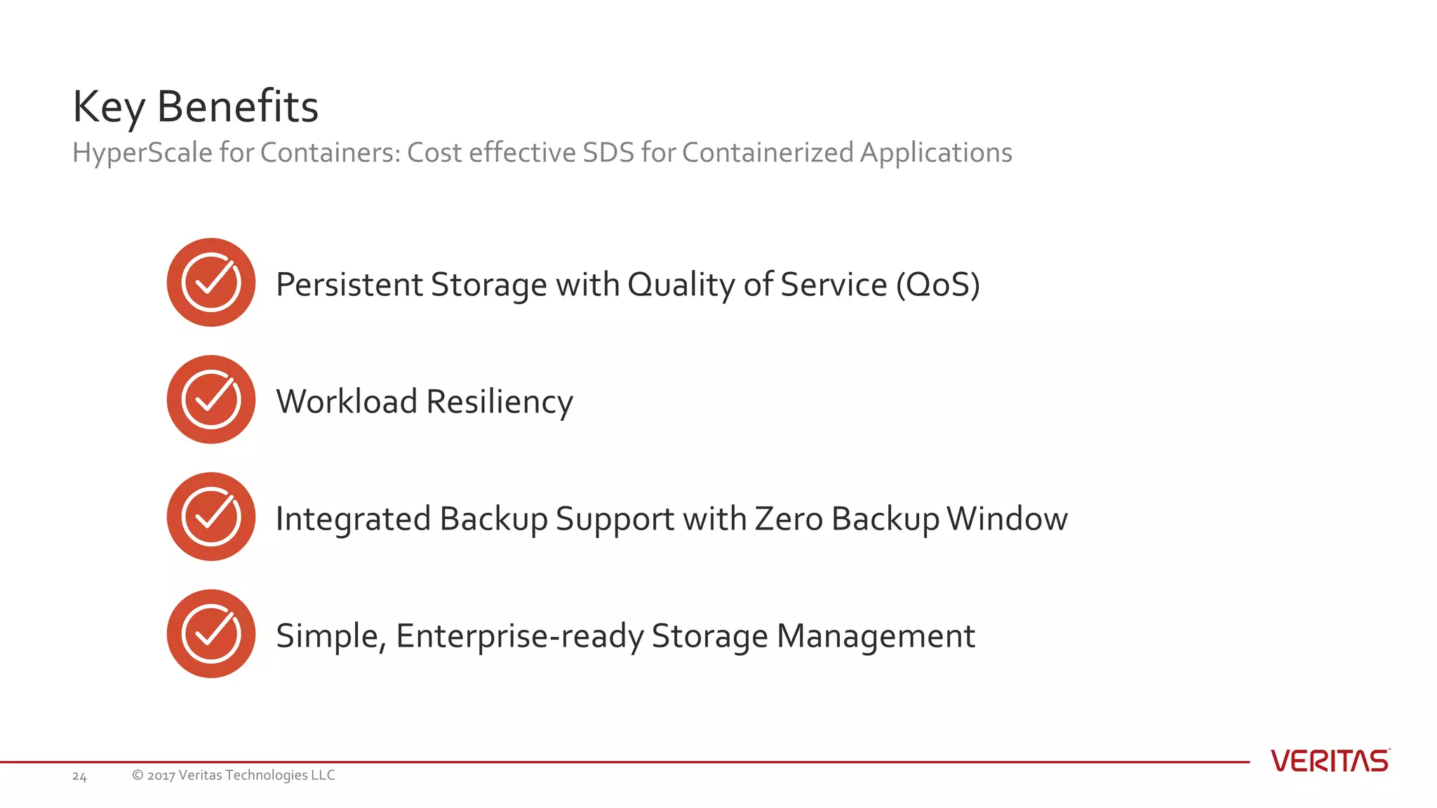 Key Benefits
HyperScale for Containers: Cost effective SDS for Containerized Applications
© 2017 Veritas Technologies LLC24
Persistent Storage with Quality of Service (QoS)
Workload Resiliency
Integrated Backup Support with Zero BackupWindow
Simple, Enterprise-ready Storage Management
 