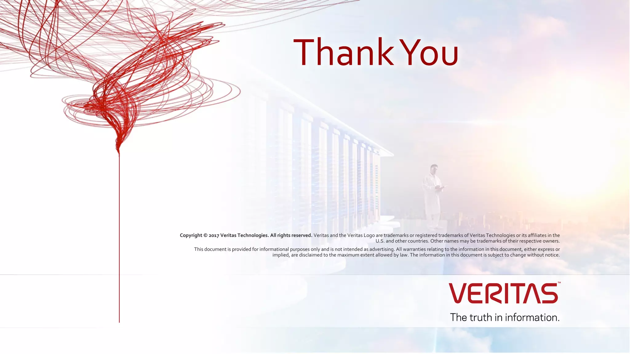 Copyright © 2017 Veritas Technologies. All rights reserved. Veritas and the Veritas Logo are trademarks or registered trademarks of Veritas Technologies or its affiliates in the
U.S. and other countries. Other names may be trademarks of their respective owners.
This document is provided for informational purposes only and is not intended as advertising. All warranties relating to the information in this document, either express or
implied, are disclaimed to the maximum extent allowed by law. The information in this document is subject to change without notice.
ThankYou
 