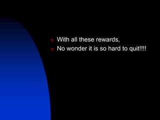  With all these rewards,
 No wonder it is so hard to quit!!!!
 