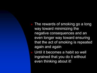  The rewards of smoking go a long
way toward minimizing the
negative consequences and an
even longer way toward ensuring
that the act of smoking is repeated
again and again
 Until it becomes a habit so well
ingrained that you do it without
even thinking about it!
 