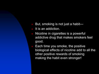  But, smoking is not just a habit---
 It is an addiction.
 Nicotine in cigarettes is a powerful
addictive drug that makes smokers feel
good.
 Each time you smoke, the positive
biological effects of nicotine add to all the
other positive rewards of smoking
making the habit even stronger!
 