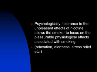  Psychologically, tolerance to the
unpleasant effects of nicotine
allows the smoker to focus on the
pleasurable physiological effects
associated with smoking.
 (relaxation, alertness, stress relief
etc.)
 