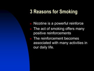 3 Reasons for Smoking
 Nicotine is a powerful reinforce
 The act of smoking offers many
positive reinforcements
 The reinforcement becomes
associated with many activities in
our daily life.
 