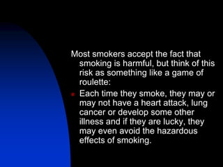 Most smokers accept the fact that
smoking is harmful, but think of this
risk as something like a game of
roulette:
 Each time they smoke, they may or
may not have a heart attack, lung
cancer or develop some other
illness and if they are lucky, they
may even avoid the hazardous
effects of smoking.
 