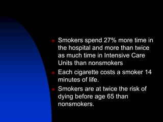  Smokers spend 27% more time in
the hospital and more than twice
as much time in Intensive Care
Units than nonsmokers
 Each cigarette costs a smoker 14
minutes of life.
 Smokers are at twice the risk of
dying before age 65 than
nonsmokers.
 