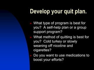 Develop your quit plan.
 What type of program is best for
you? A self-help plan or a group
support program?
 What method of quitting is best for
you? Cold turkey or slowly
weaning off nicotine and
cigarettes?
 Do you want to use medications to
boost your efforts?
 