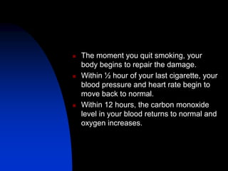  The moment you quit smoking, your
body begins to repair the damage.
 Within ½ hour of your last cigarette, your
blood pressure and heart rate begin to
move back to normal.
 Within 12 hours, the carbon monoxide
level in your blood returns to normal and
oxygen increases.
 