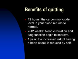 Benefits of quitting
 12 hours: the carbon monoxide
level in your blood returns to
normal.
 2-12 weeks: blood circulation and
lung function begin to improve.
 1 year: the increased risk of having
a heart attack is reduced by half.
 