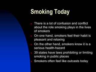 Smoking Today
 There is a lot of confusion and conflict
about the role smoking plays in the lives
of smokers
 On one hand, smokers feel their habit is
pleasant and relaxing
 On the other hand, smokers know it is a
serious health-hazard
 39 states have laws prohibiting or limiting
smoking in public places
 Smokers often feel like outcasts today
 