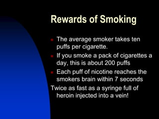 Rewards of Smoking
 The average smoker takes ten
puffs per cigarette.
 If you smoke a pack of cigarettes a
day, this is about 200 puffs
 Each puff of nicotine reaches the
smokers brain within 7 seconds
Twice as fast as a syringe full of
heroin injected into a vein!
 