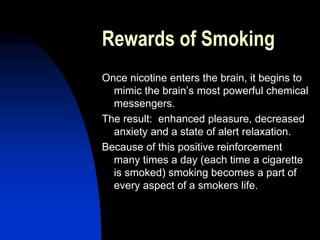 Rewards of Smoking
Once nicotine enters the brain, it begins to
mimic the brain’s most powerful chemical
messengers.
The result: enhanced pleasure, decreased
anxiety and a state of alert relaxation.
Because of this positive reinforcement
many times a day (each time a cigarette
is smoked) smoking becomes a part of
every aspect of a smokers life.
 