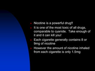  Nicotine is a powerful drug!!
 It is one of the most toxic of all drugs,
comparable to cyanide. Take enough of
it and it can kill you!
 Each cigarette generally contains 8 or
9mg of nicotine
 However the amount of nicotine inhaled
from each cigarette is only 1.5mg
 