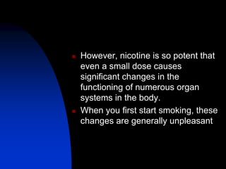  However, nicotine is so potent that
even a small dose causes
significant changes in the
functioning of numerous organ
systems in the body.
 When you first start smoking, these
changes are generally unpleasant
 