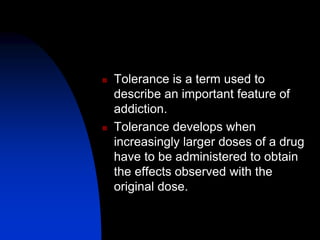  Tolerance is a term used to
describe an important feature of
addiction.
 Tolerance develops when
increasingly larger doses of a drug
have to be administered to obtain
the effects observed with the
original dose.
 