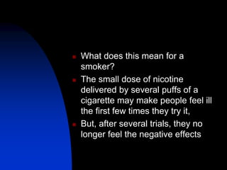  What does this mean for a
smoker?
 The small dose of nicotine
delivered by several puffs of a
cigarette may make people feel ill
the first few times they try it,
 But, after several trials, they no
longer feel the negative effects
 