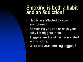 Smoking is both a habit
and an addiction!
 Habits are affected by your
environment.
 Something you see or do in your
daily life triggers them.
 Triggers are the stimuli associated
with smoking.
 What are your smoking triggers?
 