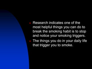  Research indicates one of the
most helpful things you can do to
break the smoking habit is to stop
and notice your smoking triggers.
 The things you do in your daily life
that trigger you to smoke.
 