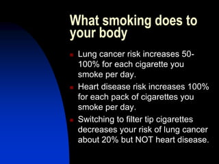 What smoking does to
your body
 Lung cancer risk increases 50-
100% for each cigarette you
smoke per day.
 Heart disease risk increases 100%
for each pack of cigarettes you
smoke per day.
 Switching to filter tip cigarettes
decreases your risk of lung cancer
about 20% but NOT heart disease.
 