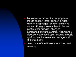  Lung cancer, bronchitis, emphysema,
mouth cancer, throat cancer, bladder
cancer, esophageal cancer, pancreas
cancer, kidney disease, heart disease,
peptic ulcer disease, allergies,
decreased immune system, Alzheimer's
disease, decreased sperm count, erectile
dysfunction, increase miscarriage and
still born births
 Just some of the illness associated with
smoking!
 