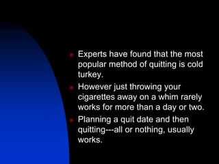  Experts have found that the most
popular method of quitting is cold
turkey.
 However just throwing your
cigarettes away on a whim rarely
works for more than a day or two.
 Planning a quit date and then
quitting---all or nothing, usually
works.
 