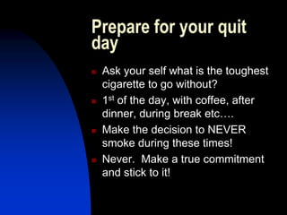 Prepare for your quit
day
 Ask your self what is the toughest
cigarette to go without?
 1st of the day, with coffee, after
dinner, during break etc….
 Make the decision to NEVER
smoke during these times!
 Never. Make a true commitment
and stick to it!
 