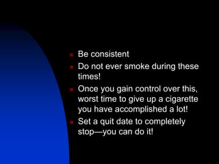  Be consistent
 Do not ever smoke during these
times!
 Once you gain control over this,
worst time to give up a cigarette
you have accomplished a lot!
 Set a quit date to completely
stop—you can do it!
 